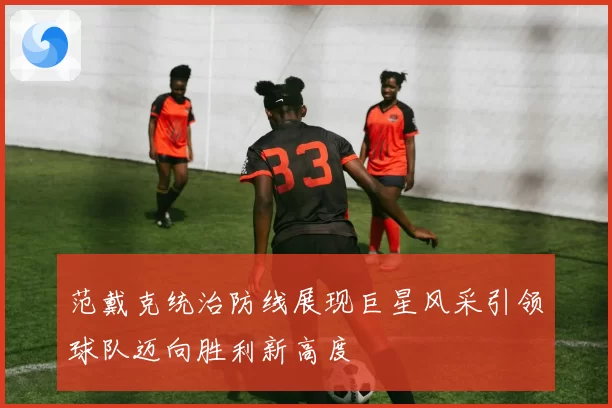 范戴克统治防线展现巨星风采引领球队迈向胜利新高度