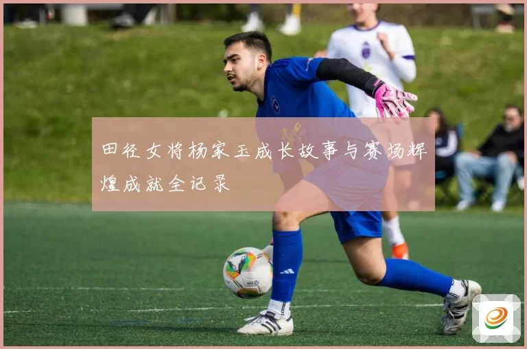 田径女将杨家玉成长故事与赛场辉煌成就全记录