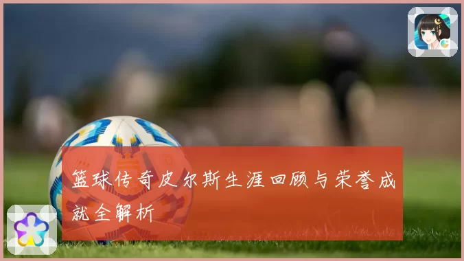 篮球传奇皮尔斯生涯回顾与荣誉成就全解析